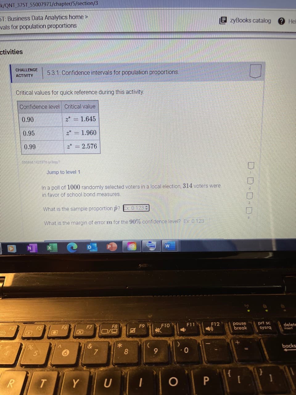 -k/QNT 375T_55007971/chapter/5/section/3
ST: Business Data Analytics home >
vals for population proportions
zyBooks catalog
Hel
ctivities
CHALLENGE
5.3.1: Confidence intervals for population proportions.
ACTIVITY
Critical values for quick reference during this activity.
Confidence level Critical value
0.90
z* = 1.645
0.95
z* = 1.960
0.99
z* = 2.576
353846 1423376.gx3zgy7
Jump to level 1
In a poll of 1000 randomly selected voters in a local election, 314 voters were
in favor of school bond measures.
What is the sample proportion p? Ex: 0.123:
What is the margin of error m for the 90% confidence level? Ex: 0123
pause
break
prt sc
sysrg
F10
F11
F12
delete
insert
F5
F6
F7
F8
F9
と4
&
7
backs
8
R.
Y
U
P
D-ロD·D
国
