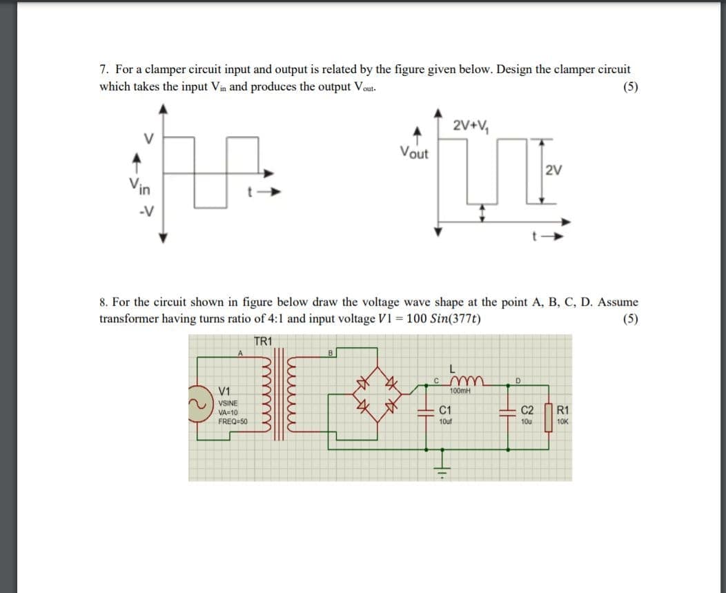 7. For a clamper circuit input and output is related by the figure given below. Design the clamper circuit
which takes the input Vin and produces the output Vout.
(5)
2V+V,
V
Vout
2V
Vin
-V
8. For the circuit shown in figure below draw the voltage wave shape at the point A, B, C, D. Assume
transformer having turns ratio of 4:1 and input voltage V1 = 100 Sin(377t)
(5)
TR1
B
V1
100mH
VSINE
VA=10
FREQ-50
C1
C2
R1
10uf
10u
10K
