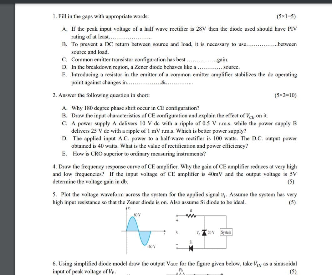 1. Fill in the gaps with appropriate words:
(5x1=5)
A. If the peak input voltage of a half wave rectifier is 28V then the diode used should have PIV
rating of at least....
B. To prevent a DC return between source and load, it is necessary to use... .
.between
source and load.
C. Common emitter transistor configuration has best
D. In the breakdown region, a Zener diode behaves like a
E. Introducing a resistor in the emitter of a common emitter amplifier stabilizes the de operating
point against changes in..
..gain.
....... Source.
2. Answer the following question in short:
(5x2=10)
A. Why 180 degree phase shift occur in CE configuration?
B. Draw the input characteristics of CE configuration and explain the effect of VcE on it.
C. A power supply A delivers 10 V de with a ripple of 0.5 V r.m.s. while the power supply B
delivers 25 V de with a ripple of 1 mV r.m.s. Which is better power supply?
D. The applied input A.C. power to a half-wave rectifier is 100 watts. The D.C. output power
obtained is 40 watts. What is the value of rectification and power efficiency?
E. How is CRO superior to ordinary measuring instruments?
4. Draw the frequency response curve of CE amplifier. Why the gain of CE amplifier reduces at very high
and low frequencies? If the input voltage of CE amplifier is 40mV and the output voltage is 5V
determine the voltage gain in db.
(5)
5. Plot the voltage waveform across the system for the applied signal vị. Assume the system has very
high input resistance so that the Zener diode is on. Also assume Si diode to be ideal.
(5)
60 V
V,
20 V
System
Si
-60 V
6. Using simplified diode model draw the output VoUT for the figure given below, take VIN as a sinusoidal
input of peak voltage of Vp.
R:
(5)
