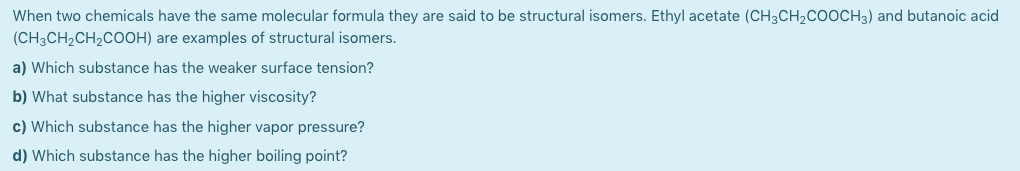 When two chemicals have the same molecular formula they are said to be structural isomers. Ethyl acetate (CH3CH2COOCH3) and butanoic acid
(CH3CH2CH2COOH) are examples of structural isomers.
a) Which substance has the weaker surface tension?
b) What substance has the higher viscosity?
c) Which substance has the higher vapor pressure?
d) Which substance has the higher boiling point?
