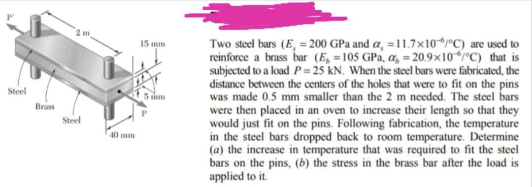 Steel
Brass
2 m
Steel
40 mm
15 mm
mm
Two steel bars (E, = 200 GPa and a, = 11.7x10-6/°C) are used to
reinforce a brass bar (E = 105 GPa, a = 20.9x10/°C) that is
subjected to a load P = 25 kN. When the steel bars were fabricated, the
distance between the centers of the holes that were to fit on the pins
was made 0.5 mm smaller than the 2 m needed. The steel bars
were then placed in an oven to increase their length so that they
would just fit on the pins. Following fabrication, the temperature
in the steel bars dropped back to room temperature. Determine
(a) the increase in temperature that was required to fit the steel
bars on the pins, (b) the stress in the brass bar after the load is
applied to it.