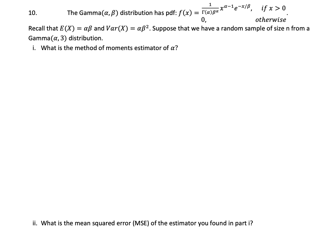 1
e-x/B,
if x > 0
10.
The Gamma(a, B) distribution has pdf: f(x) =
= r(a)ßª
0,
otherwise
Recall that E (X) = aß and Var(X) = aß?. Suppose that we have a random sample of size n from a
Gamma (a, 3) distribution.
i. What is the method of moments estimator of a?
ii. What is the mean squared error (MSE) of the estimator you found in part i?
