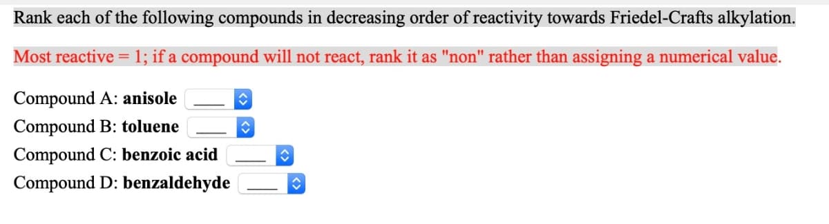 Rank each of the following compounds in decreasing order of reactivity towards Friedel-Crafts alkylation.
Most reactive = 1; if a compound will not react, rank it as "non" rather than assigning a numerical value.
Compound A: anisole
Compound B: toluene
Compound C: benzoic acid
Compound D: benzaldehyde
