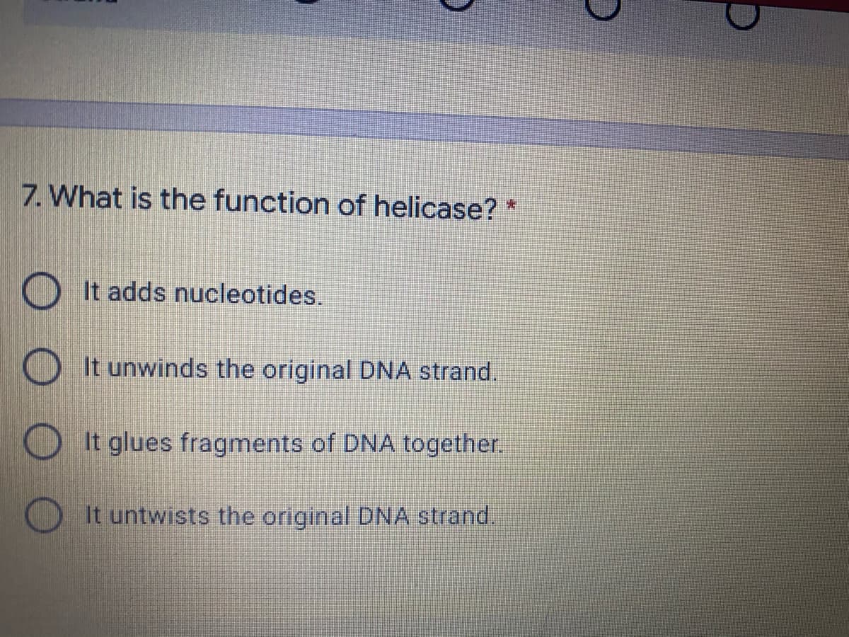 7. What is the function of helicase? *
O It adds nucleotides.
It unwinds the original DNA strand.
It glues fragments of DNA together.
It untwists the original DNA strand.
