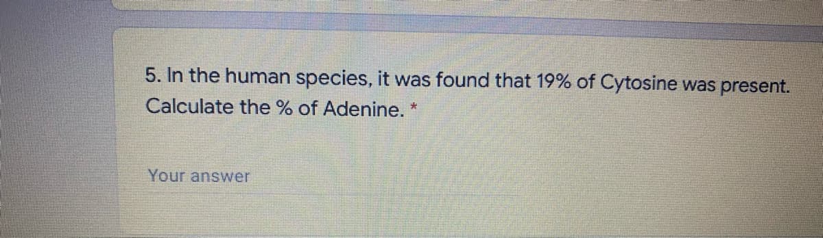 5. In the human species, it was found that 19% of Cytosine was present.
Calculate the % of Adenine.
Your answer
