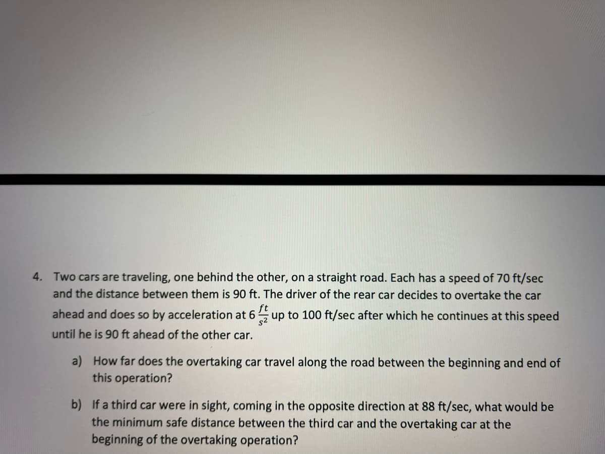 4. Two cars are traveling, one behind the other, on a straight road. Each has a speed of 70 ft/sec
and the distance between them is 90 ft. The driver of the rear car decides to overtake the car
ahead and does so by acceleration at 6
ft
up to 100 ft/sec after which he continues at this speed
s2
until he is 90 ft ahead of the other car.
a) How far does the overtaking car travel along the road between the beginning and end of
this operation?
b) If a third car were in sight, coming in the opposite direction at 88 ft/sec, what would be
the minimum safe distance between the third car and the overtaking car at the
beginning of the overtaking operation?
