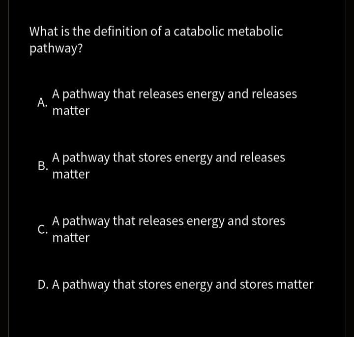 What is the definition of a catabolic metabolic
pathway?
A pathway that releases energy and releases
А.
matter
A pathway that stores energy and releases
В.
matter
A pathway that releases energy and stores
С.
matter
D. A pathway that stores energy and stores matter
