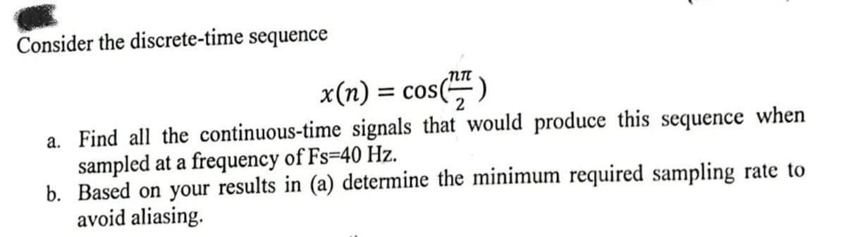 Consider the discrete-time sequence
nn
x(n) = = cos( 2
a. Find all the continuous-time signals that would produce this sequence when
sampled at a frequency of Fs-40 Hz.
b. Based on your results in (a) determine the minimum required sampling rate to
avoid aliasing.