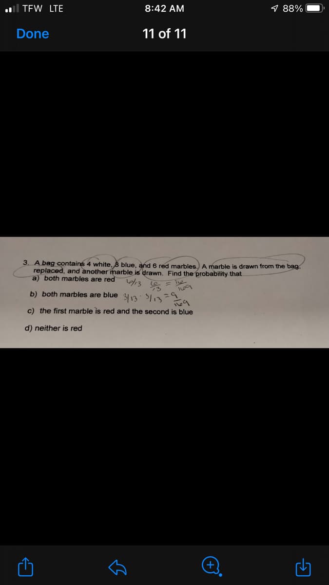 l TEW LTE
8:42 AM
9 88%
Done
11 of 11
3. A bag contains 4 white, B blue, and 6 red marbles.) A marble is drawn from the bag,
replaced, and another marble is drawn. Find the probability that
a) both marbles are red
/3
b) both marbles are blue 313: 13=
c) the first marble is red and the second is blue
d) neither is red
