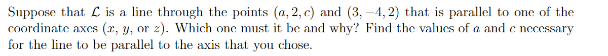 Suppose that L is a line through the points (a, 2, c) and (3, -4, 2) that is parallel to one of the
coordinate axes (x, y, or z). Which one must it be and why? Find the values of a and c necessary
for the line to be parallel to the axis that you chose.
