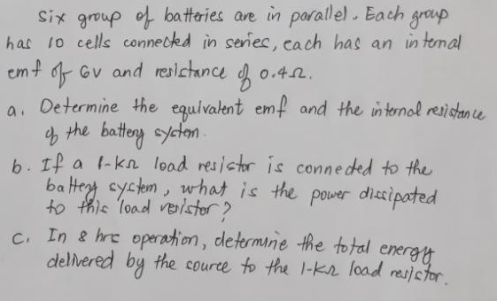 Six group of batteries are in parallel. Each group.
has 10 cells connected in series, each has an internal
emf of Gv and resistance of 0.4.02.
a. Determine the equivalent emf and the internal resistance
of the battery system.
b. If a 1-kn load resistor is connected to the
battery system, what is the power dissipated
to this load veristor?
c. In & hre operation, determine the total energy
delivered by the source to the 1-K load resistor.