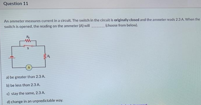 Question 11
An ammeter measures current in a circuit. The switch in the circuit is originally closed and the ammeter reads 2.3 A. When the
switch is opened, the reading on the ammeter (A) will
(choose from below).
a) be greater than 2.3 A.
b) be less than 2.3 A.
c) stay the same, 2.3 A
d) change in an unpredictable way.
