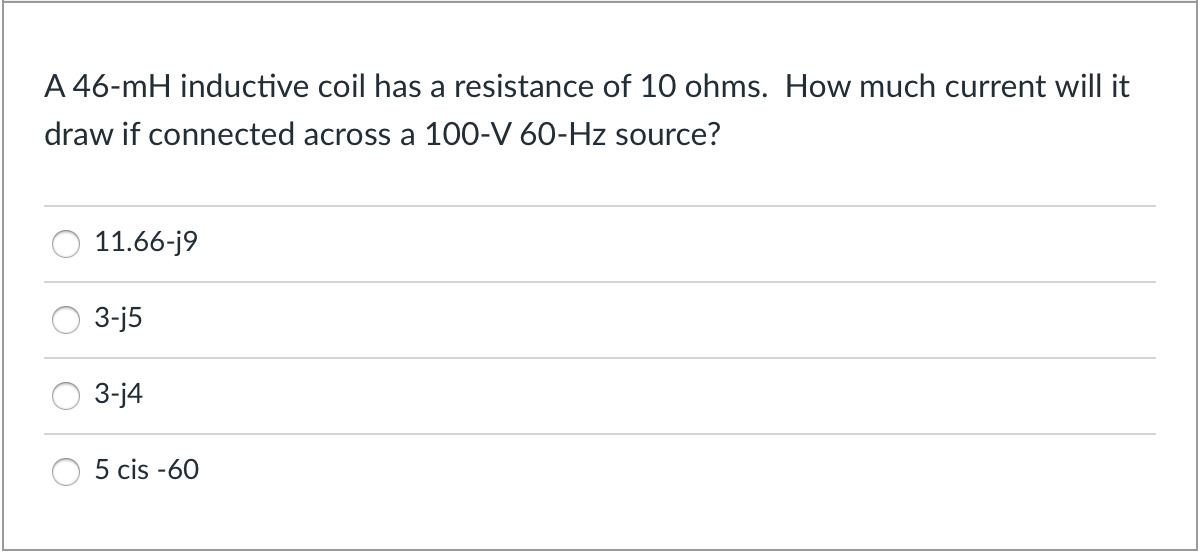 A 46-mH inductive coil has a resistance of 10 ohms. How much current will it
draw if connected across a 100-V 60-Hz source?
11.66-j9
3-j5
3-j4
5 cis -60
