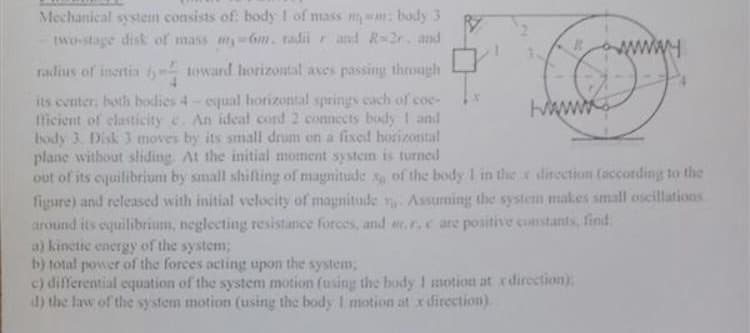 Mechanical system consists of: body I of mass m m: bady 3
two-stage disk of mass 6m. radii and R-2r. and
www
radius of inertia toward horizontal aves passing through
its center, both bodies 4- equal horizontal springs cach of coe-
tlicient of elasticity c. An ideal cord 2 connects body I and
body 3. Disk 3 moves by its small drum on a fixed horizontal
plane without sliding. At the initial moment system is turned
out of its cquilibrium by small shifting of magnitude x of the body 1 in the x direction (according to the
figure) and released with initial velocity of magnitude Assuming the system makes small oscillations
around its equilibrium, neglecting resistance forces, and e.r,c are positive constants, find:
a) kinetic energy of the system;
b) total power of the forces octing upon the system,
c) differential equation of the system motion (using the body I motion at xdirection)
d) the law of the system motion (using the body I motion at x direction).
