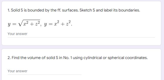 1. Solid S is bounded by the ff. surfaces. Sketch S and label its boundaries.
y = √√√x² + z²₁,
= x² + x².
Y
Your answer
2. Find the volume of solid S in No. 1 using cylindrical or spherical coordinates.
Your answer