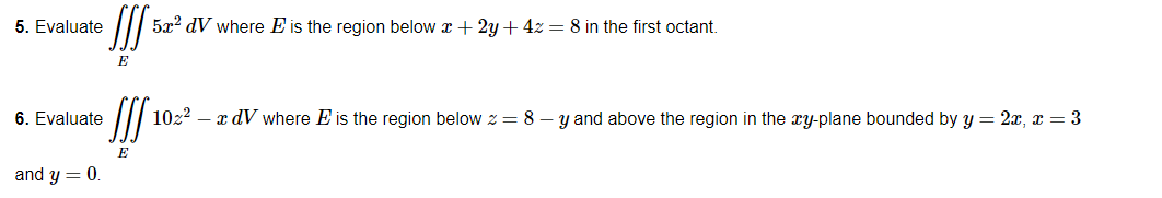 5. Evaluate
JIS 5x² dV where E is the region below x + 2y + 4z = 8 in the first octant.
6. Evaluate
JJS 10z² - x dV where E is the region below z = 8-y and above the region in the xy-plane bounded by y = 2x, x = 3
and y = 0.