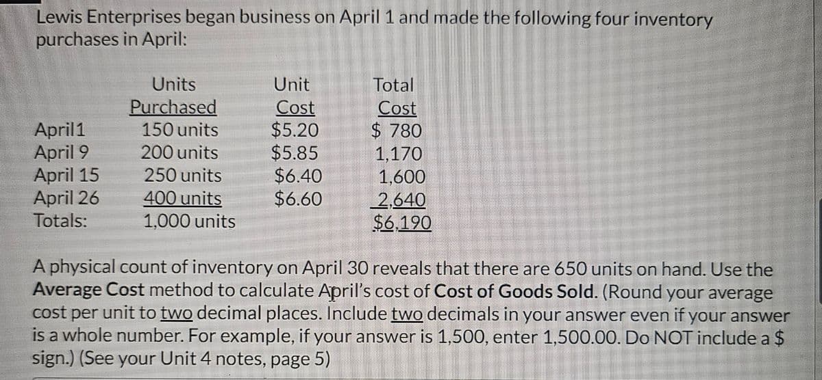 Lewis Enterprises began business on April 1 and made the following four inventory
purchases in April:
April1
April 9
April 15
April 26
Totals:
Units
Purchased
150 units
200 units
250 units
400 units
1,000 units
Unit
Cost
$5.20
$5.85
$6.40
$6.60
Total
Cost
$780
1.170
1,600
2,640
$6,190
A physical count of inventory on April 30 reveals that there are 650 units on hand. Use the
Average Cost method to calculate April's cost of Cost of Goods Sold. (Round your average
cost per unit to two decimal places. Include two decimals in your answer even if your answer
is a whole number. For example, if your answer is 1,500, enter 1,500.00. Do NOT include a $
sign.) (See your Unit 4 notes, page 5)