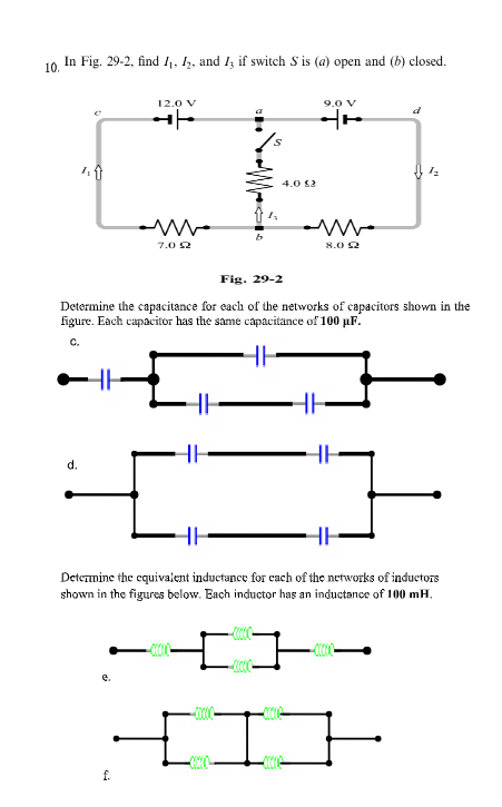 In Fig. 29-2, find I1, 5, and I if switch S is (a) open and (b) closed.
10.
12.0 V
9.0 v
4.0 52
7.0 2
8.0 2
Fig. 29-2
Determine the capacitance for each of the networks of capacitors shown in the
figure. Each capacitor has the same capacitance of 100 µF.
C.
d.
Determine the cquivalent inductance for cach of the networks of inductors
shown in the figures below. Bach inductor has an inductance of 100 mH,
e.
f.
