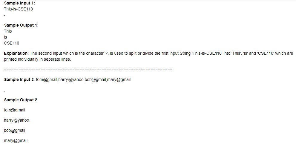 Sample Input 1:
This-is-CSE110
Sample Output 1:
This
is
CSE110
Explanation: The second input which is the character '-', is used to split or divide the first input String 'This-is-CSE110' into 'This', 'is' and 'CSE110' which are
printed individually in seperate lines.
Sample Input 2: tom@gmail,harry@yahoo,bob@gmail,mary@gmail
Sample Output 2:
tom@gmail
harry@yahoo
bob@gmail
mary@gmail
