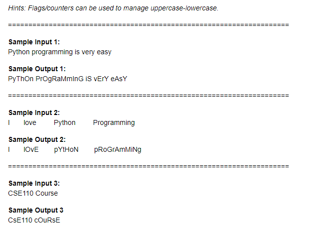 Hints: Flags/counters can be used to manage uppercase-lowercase.
Sample Input 1:
Python programming is very easy
Sample Output 1:
PyThOn ProgRaMmlnG iS VETY EASY
Sample Input 2:
love
Python
Programming
Sample Output 2:
I IOVE
pYtHON
PROGTAMMING
Sample Input 3:
CSE110 Course
Sample Output 3
CSE110 COURSE
