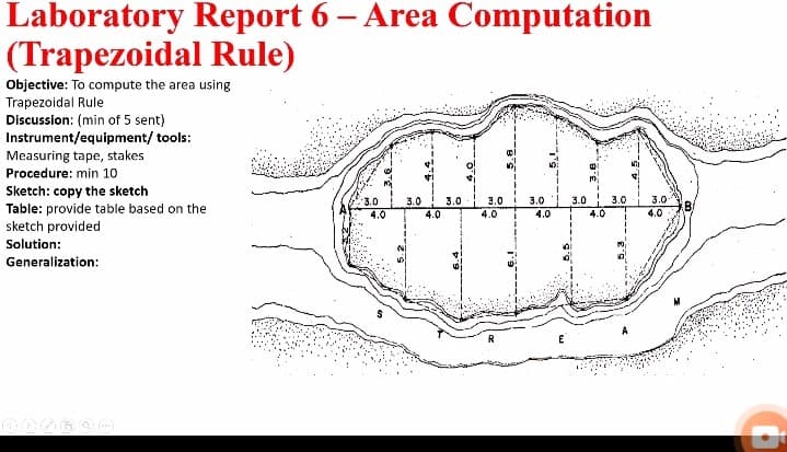 Laboratory Report 6 – Area Computation
(Trapezoidal Rule)
Objective: To compute the area using
Trapezoidal Rule
Discussion: (min of 5 sent)
Instrument/equipment/ tools:
Measuring tape, stakes
Procedure: min 10
Sketch: copy the sketch
Table: provide table based on the
sketch provided
3.0
3.0
3.0
3.0
4.0
3.0
3.0
3.0
3.0
4.0
4.0
4.0
4.0
4.0
Solution:
Generalization:
