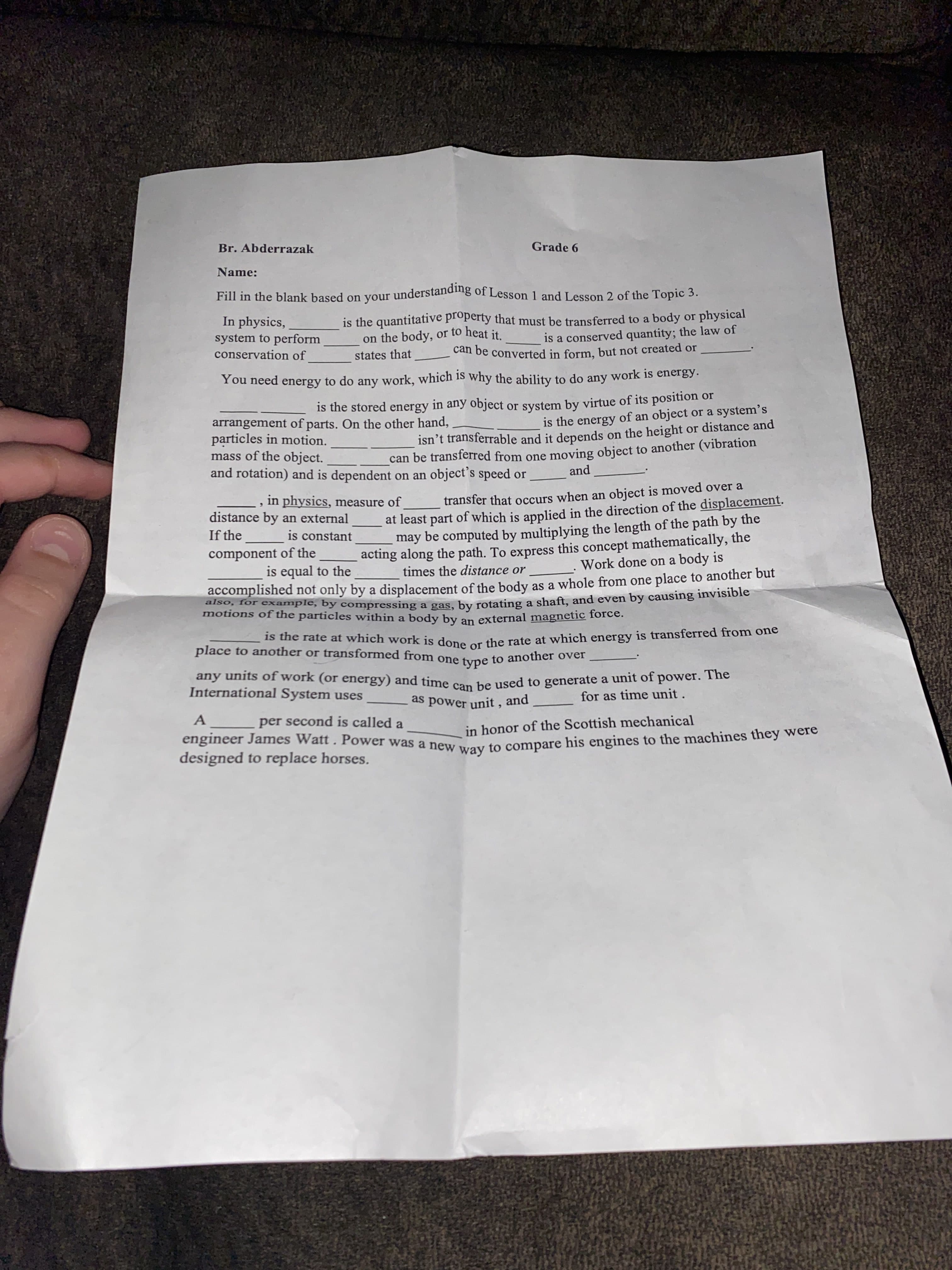 Br. Abderrazak
Grade 6
Name:
Fill in the blank based on your understandig of Lesson 1 and Lesson 2 of the Topic 3.
In physics,
system to perform
conservation of
is the quantitative property that must be transferred to a body or physical
on the body, or to heat it
is a conserved quantity; the law of
states that
can be converted in form, but not created or
You need energy to do any work, which is why the ability to do any work is enerBY.
is the stored energy in any object or system by virtue of its position or
arrangement of parts. On the other hand,
particles in motion.
mass of the object.
and rotation) and is dependent on an object's speed or
is the energy of an object or a system's
isn't transferrable and it depends on the height or distance and
can be transferred from one moving object to another (vibration
, in physics, measure of
transfer that occurs when an object is moved over a
at least part of which is applied in the direction of the displacement.
may be computed by multiplying the length of the path by the
acting along the path. To express this concept mathematically, the
6.
distance by an external
If the
is constant
component of the
is equal to the
times the distance or
Work done on a body is
accomplished not only by a displacement of the body as a whole from one place to another but
iso, for example, by compressing a gas, by rotating a shaft, and even by causing invisible
motions of the particles within a body by an external magnetic foree:
place to another or transformed from one
Is the rate at which work is done the rate at which energy is transferred from one
type to another over
any units of work (or energy) and time con he used to generate a unit of power. The
International System uses
pane
as power unit , and
for as time unit .
A
per second is called a
in honor of the Scottish mechanical
designed to replace horses.
