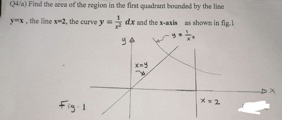 Q4/a) Find the area of the region in the first quadrant bounded by the line
y=x ,
the line x-2, the curve y =
x2
dx and the x-axis as shown in fig.1
YA
X=ツ
メ=2
Fig.1
