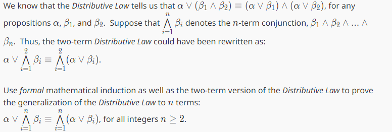 We know that the Distributive Law tells us that a V (B1 ^ B₂) = (a V B₁) ^ (a V B₂), for any
n
propositions a, 3₁, and 32. Suppose that A B; denotes the n-term conjunction, 3₁ ^ B₂ ^... A
i=1
Bn. Thus, the two-term Distributive Law could have been rewritten as:
2
2
a V A Bi = A (a V Bi).
i=1
i=1
Use formal mathematical induction as well as the two-term version of the Distributive Law to prove
the generalization of the Distributive Law to n terms:
n
n
a V A Bi = A (a V B₁), for all integers n > 2.
i=1
i=1