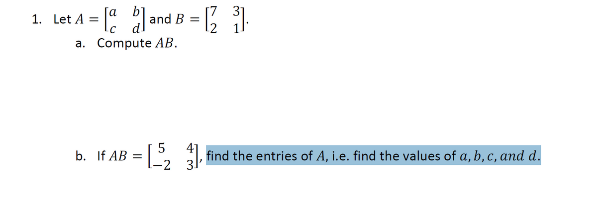 ### Matrix Multiplication Problem

1. Let \( A = \begin{bmatrix} a & b \\ c & d \end{bmatrix} \) and \( B = \begin{bmatrix} 7 & 3 \\ 2 & 1 \end{bmatrix} \).

    a. **Compute \( AB \)**.

    b. **If \( AB = \begin{bmatrix} 5 & 4 \\ -2 & 3 \end{bmatrix} \)**, find the entries of \( A \), i.e., find the values of \( a, b, c, \) and \( d \).

### Explanation of the Problem

- **Matrix \( A \) and Matrix \( B \)**: 
  \( A \) is a 2x2 matrix where \( a, b, c, \) and \( d \) are variables, and \( B \) is a 2x2 matrix with given numerical entries.

- **Finding the Product \( AB \)**:
  To compute the product \( AB \), perform matrix multiplication.

- **Determining the Entries of Matrix \( A \)**:
  Given the resulting product matrix \( AB \), find the values of \( a, b, c, \) and \( d \) that satisfy the equation \( AB = \begin{bmatrix} 5 & 4 \\ -2 & 3 \end{bmatrix} \).

For educational purposes, students should review the methods for matrix multiplication and solving systems of linear equations to determine the unknowns in matrix \( A \).