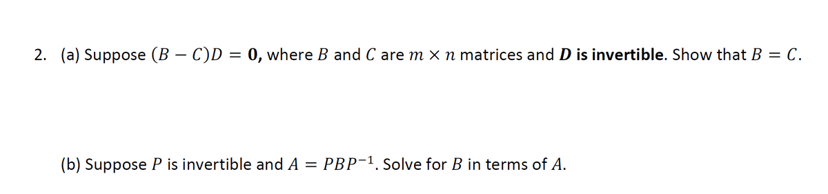 2.  (a) Suppose \((B - C)D = 0\), where \(B\) and \(C\) are \(m \times n\) matrices and \(D\) is invertible. Show that \(B = C\).

(b) Suppose \(P\) is invertible and \(A = PBP^{-1}\). Solve for \(B\) in terms of \(A\).