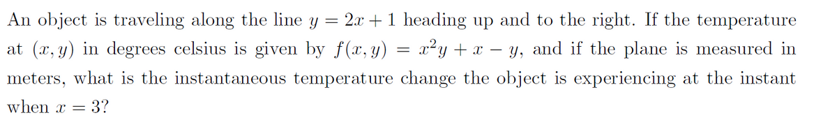 An object is traveling along the line y
=
2x + 1 heading up and to the right. If the temperature
at (x, y) in degrees celsius is given by f(x, y) x²y + x − y, and if the plane is measured in
meters, what is the instantaneous temperature change the object is experiencing at the instant
when x 3?
-
=