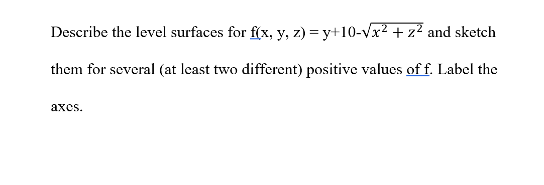 Describe the level surfaces for f(x, y, z) = y+10-√x² + z² and sketch
them for several (at least two different) positive values of f. Label the
axes.