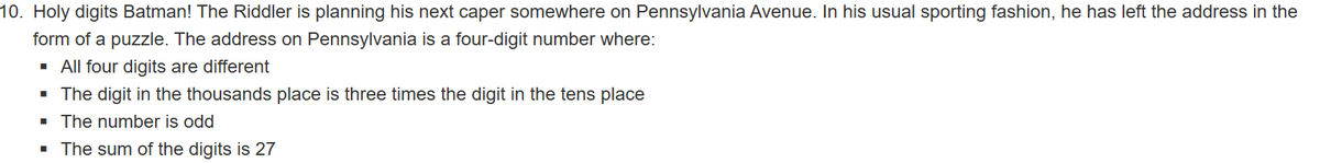10. Holy digits Batman! The Riddler is planning his next caper somewhere on Pennsylvania Avenue. In his usual sporting fashion, he has left the address in the
form of a puzzle. The address on Pennsylvania is a four-digit number where:
· All four digits are different
· The digit in the thousands place is three times the digit in the tens place
· The number is odd
· The sum of the digits is 27
