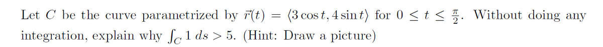 Let C be the curve parametrized by r(t) (3 cost, 4 sint) for 0 ≤ t ≤ 2. Without doing any
integration, explain why f1 ds > 5. (Hint: Draw a picture)
=