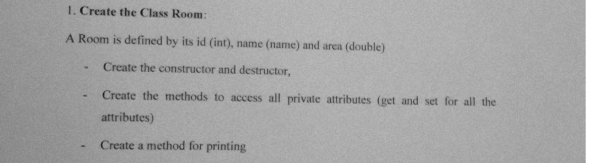 1. Create the Class Room:
A Room is defined by its id (int), name (name) and area (double)
Create the constructor and destructor,
Create the methods to access all private attributes (get and set for all the
attributes)
Create a method for printing