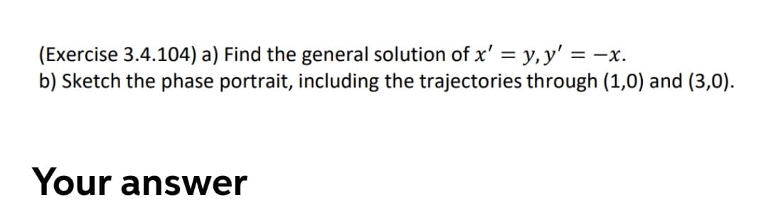 (Exercise 3.4.104) a) Find the general solution of x' = y,y' = -x.
b) Sketch the phase portrait, including the trajectories through (1,0) and (3,0).
Your answer
