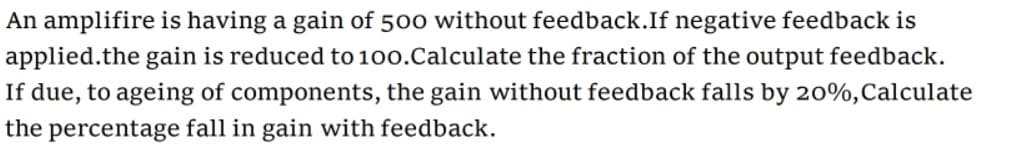 An amplifire is having a gain of 500 without feedback.If negative feedback is
applied.the gain is reduced to 100.Calculate the fraction of the output feedback.
If due, to ageing of components, the gain without feedback falls by 20%,Calculate
the percentage fall in gain with feedback.
