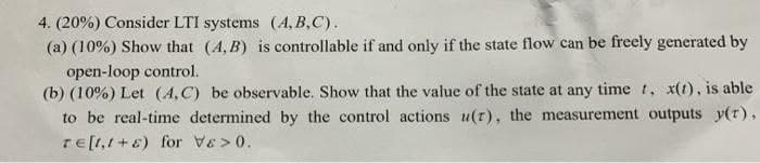 4. (20%) Consider LTI systems (4, B,C).
(a) (10%) Show that (4, B) is controllable if and only if the state flow can be freely generated by
open-loop control.
(b) (10%) Let (4, C) be observable. Show that the value of the state at any time t, x(1), is able
to be real-time determined by the control actions u(r), the measurement outputs y(t),
rE[1,1+8) for Ve > 0.
