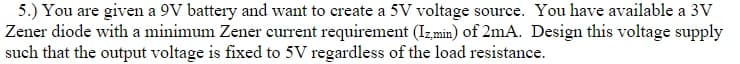 5.) You are given a 9V battery and want to create a 5V voltage source. You have available a 3V
Zener diode with a minimum Zener eurrent requirement (Izmin) of 2mA. Design this voltage supply
such that the output voltage is fixed to 5V regardless of the load resistance.
