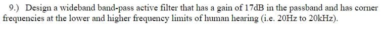 9.) Design a wideband band-pass active filter that has a gain of 17dB in the passband and has corner
frequencies at the lower and higher frequency limits of human hearing (i.e. 20HZ to 20KHZ).
