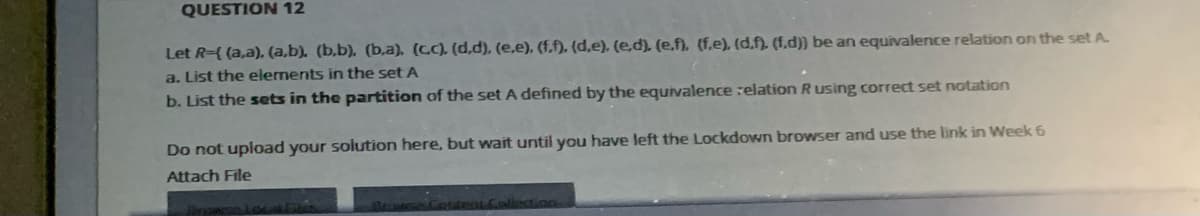 QUESTION 12
Let R={ (a,a), (a,b). (b,b). (b,a). (CC). (d,d), (e,e), (f,f). (d,e), (e,d). (e,f), (f.e), (d,f). (1,d)} be an equivalence relation on the set A.
a. List the elements in the set A
b. List the sets in the partition of the set A defined by the equivalence :elation R using correct set notation
Do not upload your solution here, but wait until you have left the Lockdown browser and use the link in Week 6
Attach File
Jorgan
Ponteat Collection
