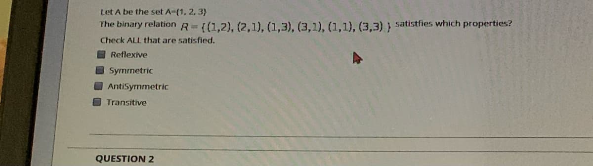 Let A be the set A-(1, 2, 3}
The binary relation R= ((1,2), (2.1). (1,3), (3.1), (1.1). (3.3) satistfies which properties?
Check ALL that are satisfied.
O Reflexive
Symmetric
AntiSymmetric
OTransitive
QUESTION 2
