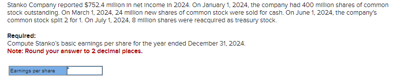 Stanko Company reported $752.4 million in net Income In 2024. On January 1, 2024, the company had 400 million shares of common
stock outstanding. On March 1, 2024, 24 million new shares of common stock were sold for cash. On June 1, 2024, the company's
common stock split 2 for 1. On July 1, 2024, 8 million shares were reacquired as treasury stock.
Required:
Compute Stanko's basic earnings per share for the year ended December 31, 2024.
Note: Round your answer to 2 decimal places.
Earnings per share