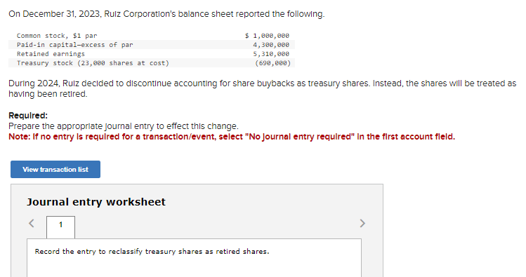 On December 31, 2023, Rulz Corporation's balance sheet reported the following.
$ 1,000,000
4,300,000
5,310,000
(690,000)
Common stock, $1 par
Paid-in capital-excess of par
Retained earnings
Treasury stock (23,000 shares at cost)
During 2024, Ruiz decided to discontinue accounting for share buybacks as treasury shares. Instead, the shares will be treated as
having been retired.
Required:
Prepare the appropriate journal entry to effect this change.
Note: If no entry is required for a transaction/event, select "No Journal entry required" in the first account fleld.
View transaction list
Journal entry worksheet
<
1
Record the entry to reclassify treasury shares as retired shares.
