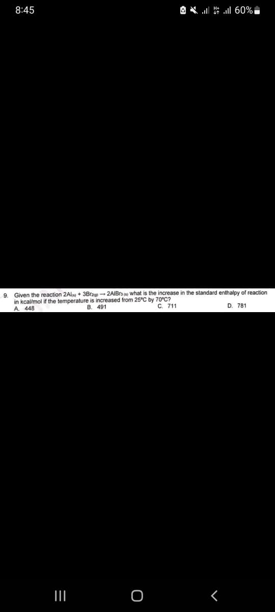 8:45
9.
Given the reaction 2Al(s) + 3Br2(g) →2AIBrs () what is the increase in the standard enthalpy of reaction
in kcal/mol if the temperature is increased from 25°C by 70°C?
A. 448
B. 491
C. 711
D. 781
|||
=
* * | 60%
O