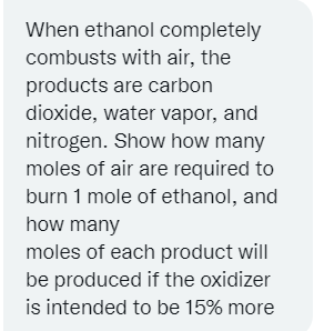 When ethanol completely
combusts with air, the
products are carbon
dioxide, water vapor, and
nitrogen. Show how many
moles of air are required to
burn 1 mole of ethanol, and
how many
moles of each product will
be produced if the oxidizer
is intended to be 15% more
