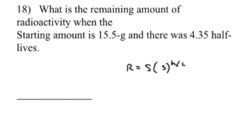 18) What is the remaining amount of
radioactivity when the
Starting amount is 15.5-g and there was 4.35 half-
lives.
