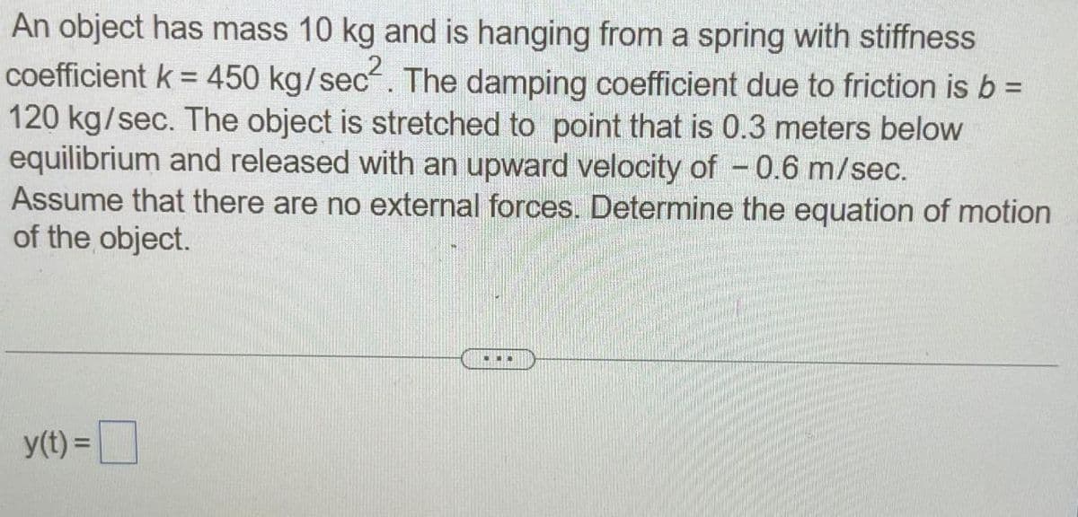 An object has mass 10 kg and is hanging from a spring with stiffness
coefficient k = 450 kg/sec². The damping coefficient due to friction is b =
120 kg/sec. The object is stretched to point that is 0.3 meters below
equilibrium and released with an upward velocity of -0.6 m/sec.
Assume that there are no external forces. Determine the equation of motion
of the object.
y(t) =