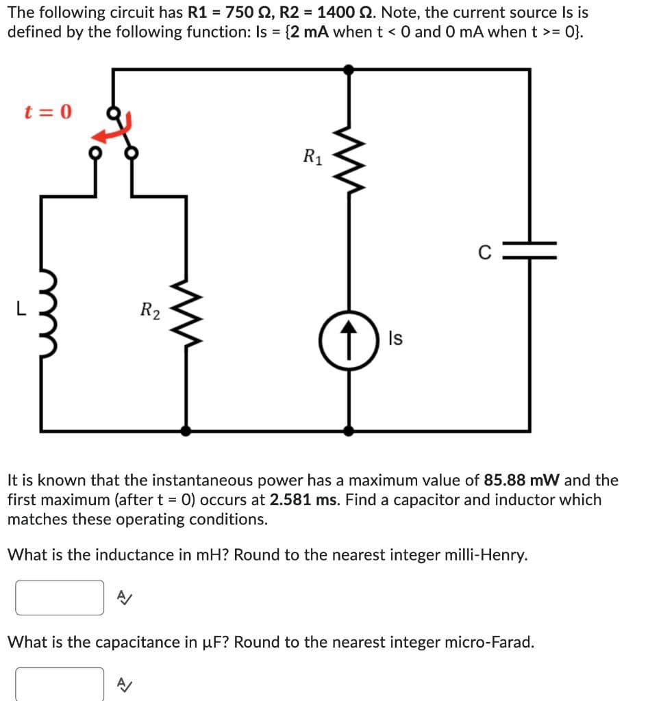 The following circuit has R1 = 750 2, R2 = 1400 2. Note, the current source Is is
defined by the following function: Is = {2 mA when t < 0 and 0 mA when t >= 0}.
t = 0
R2
W
R₁
Is
C
It is known that the instantaneous power has a maximum value of 85.88 mW and the
first maximum (after t = 0) occurs at 2.581 ms. Find a capacitor and inductor which
matches these operating conditions.
What is the inductance in mH? Round to the nearest integer milli-Henry.
What is the capacitance in μF? Round to the nearest integer micro-Farad.
<