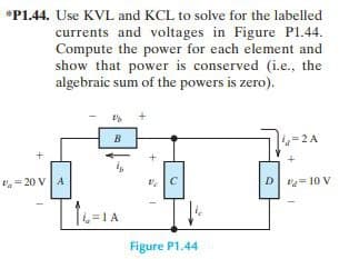 *P1.44. Use KVL and KCL to solve for the labelled
currents and voltages in Figure P1.44.
Compute the power for each element and
show that power is conserved (i.e., the
algebraic sum of the powers is zero).
=20 V A
B
4-2A
VC
D-10 V
16-1A
Figure P1.44